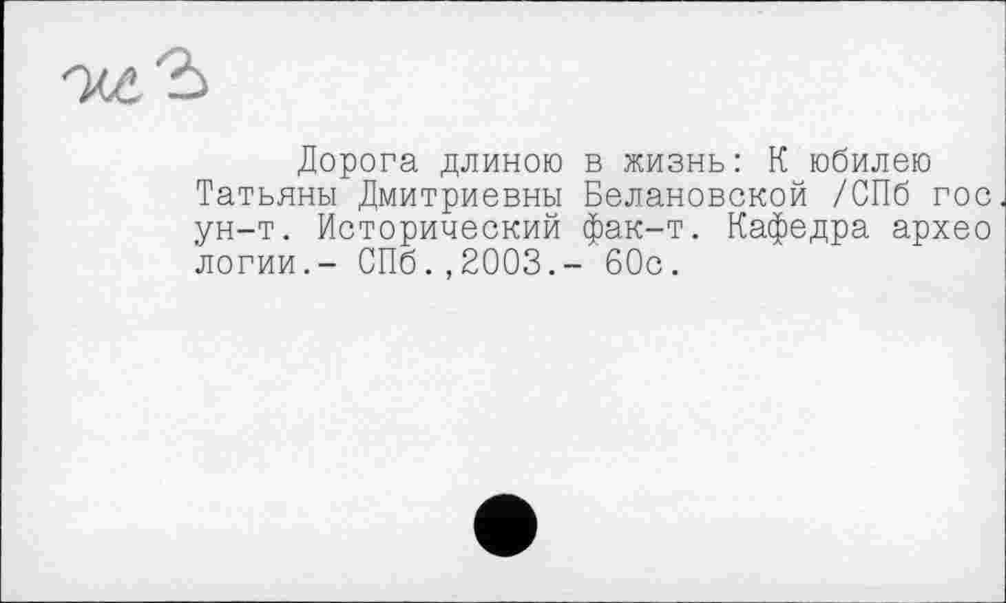 ﻿Дорога длиною в жизнь: К юбилею Татьяны Дмитриевны Белановской /СПб гос ун-т. Исторический фак-т. Кафедра архео логии.- СПб.,2003.- 60с.